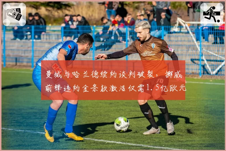 曼城与哈兰德续约谈判破裂，挪威前锋违约金条款激活仅需1.5亿欧元