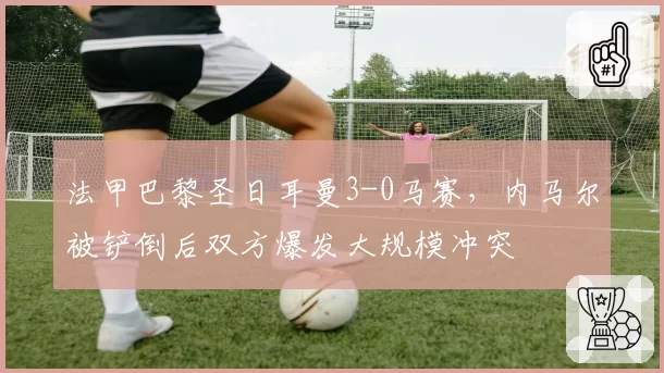 法甲巴黎圣日耳曼3-0马赛，内马尔被铲倒后双方爆发大规模冲突