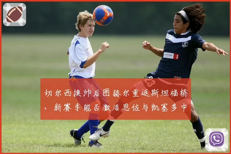 切尔西换帅后图赫尔重返斯坦福桥，新赛季能否激活恩佐与凯塞多中场双核？