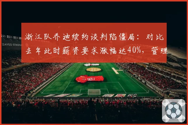 浙江队乔迪续约谈判陷僵局:对比去年此时薪资要求涨幅达40%,管理层能否承受溢价