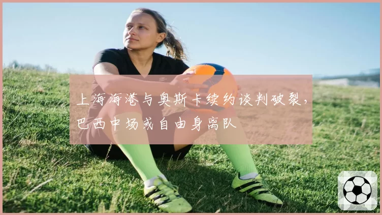 上海海港与奥斯卡续约谈判破裂，巴西中场或自由身离队