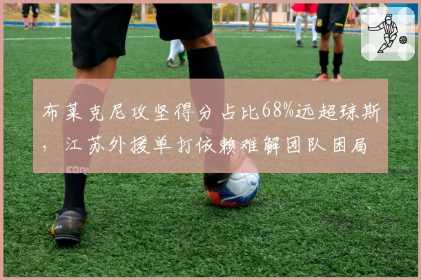布莱克尼攻坚得分占比68%远超琼斯，江苏外援单打依赖难解团队困局