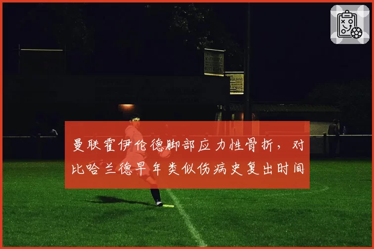 曼联霍伊伦德脚部应力性骨折，对比哈兰德早年类似伤病史复出时间表更保守