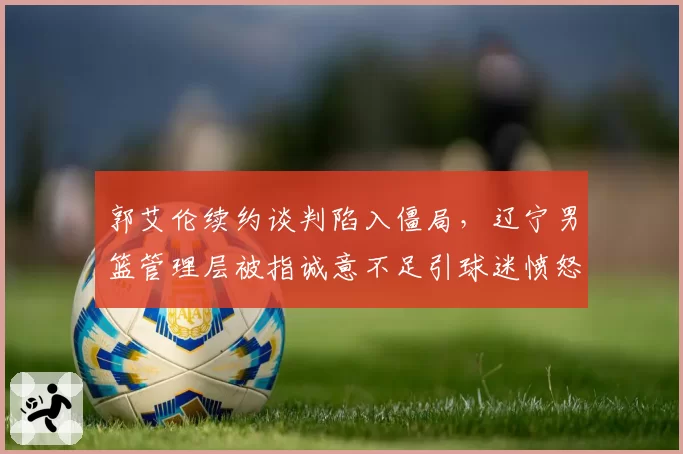 郭艾伦续约谈判陷入僵局，辽宁男篮管理层被指诚意不足引球迷愤怒
