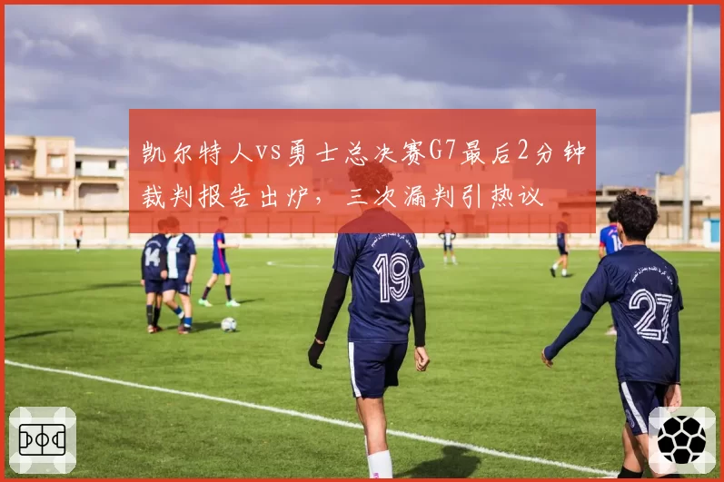凯尔特人vs勇士总决赛G7最后2分钟裁判报告出炉,三次漏判引热议