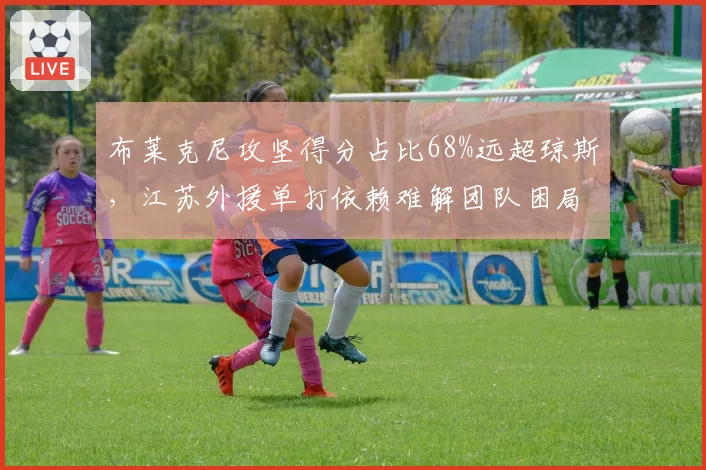 布莱克尼攻坚得分占比68%远超琼斯，江苏外援单打依赖难解团队困局