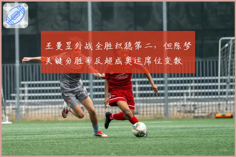 王曼昱外战全胜积稳第二，但陈梦关键分胜率反超成奥运席位变数