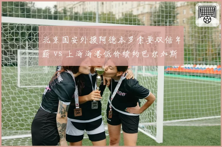 北京国安外援阿德本罗索要双倍年薪 vs 上海海港低价续约巴尔加斯，中超外援薪资泡沫彻底破裂