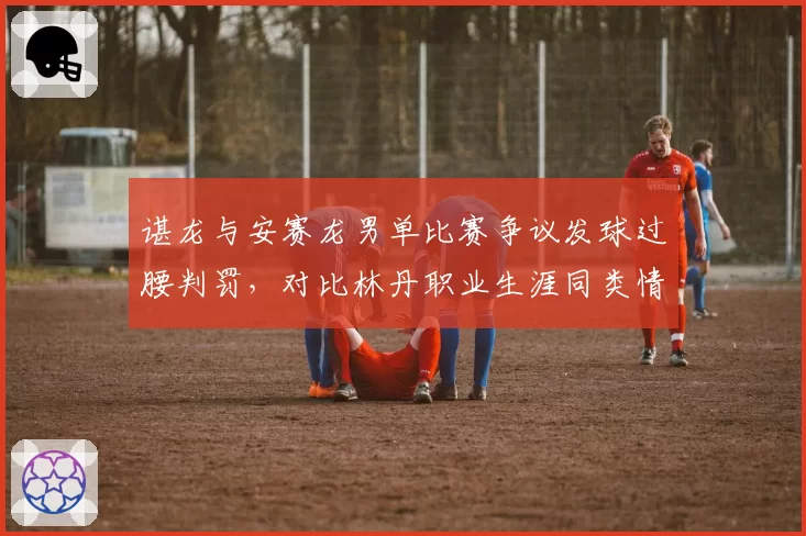 谌龙与安赛龙男单比赛争议发球过腰判罚，对比林丹职业生涯同类情况处理方式各异