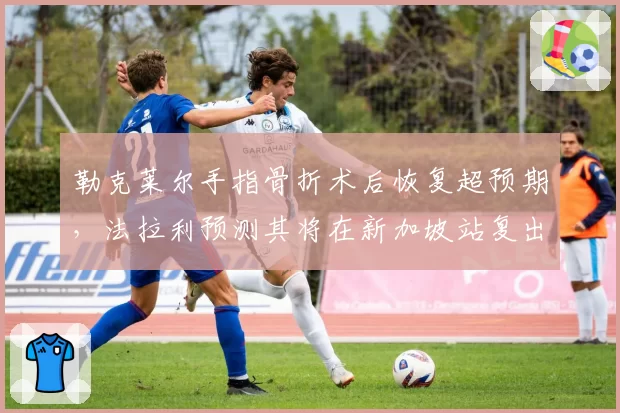 勒克莱尔手指骨折术后恢复超预期，法拉利预测其将在新加坡站复出
