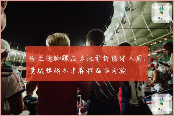 哈兰德脚踝应力性骨折伤停六周，曼城锋线冬季赛程面临考验