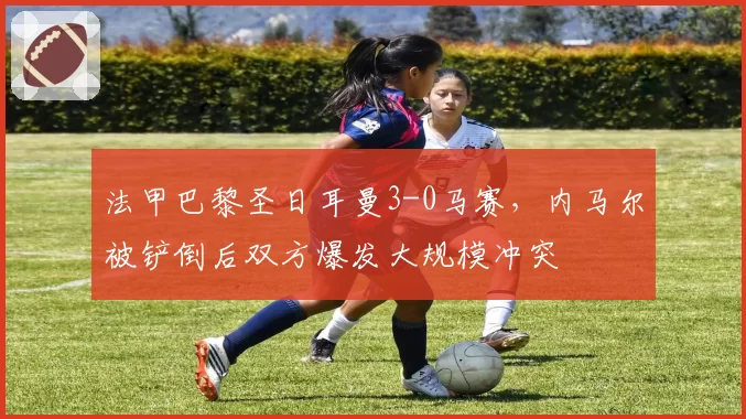 法甲巴黎圣日耳曼3-0马赛，内马尔被铲倒后双方爆发大规模冲突