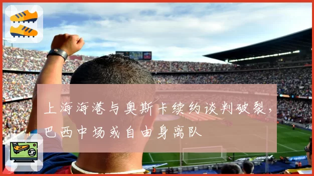 上海海港与奥斯卡续约谈判破裂,巴西中场或自由身离队