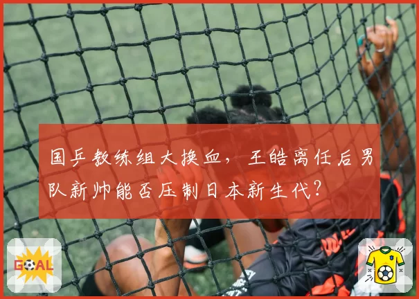 国乒教练组大换血，王皓离任后男队新帅能否压制日本新生代？