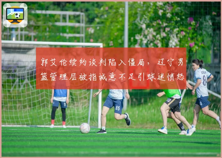 郭艾伦续约谈判陷入僵局，辽宁男篮管理层被指诚意不足引球迷愤怒
