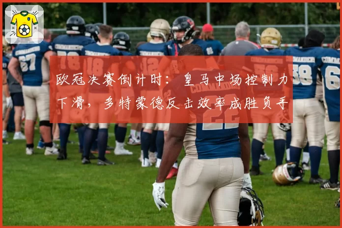 欧冠决赛倒计时:皇马中场控制力下滑,多特蒙德反击效率成胜负手