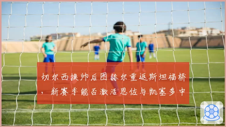 切尔西换帅后图赫尔重返斯坦福桥，新赛季能否激活恩佐与凯塞多中场双核？