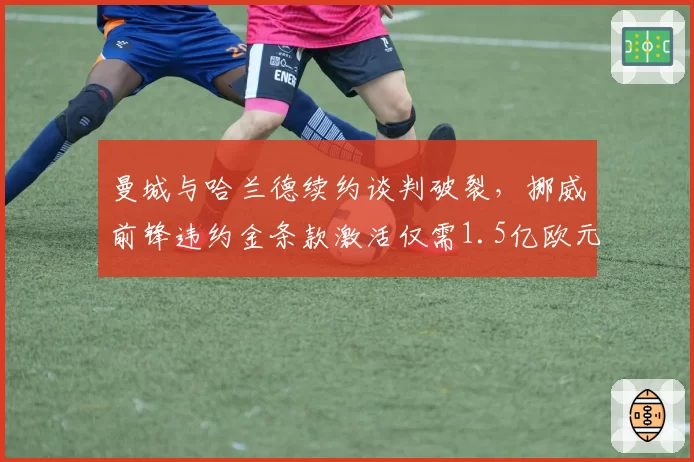 曼城与哈兰德续约谈判破裂，挪威前锋违约金条款激活仅需1.5亿欧元